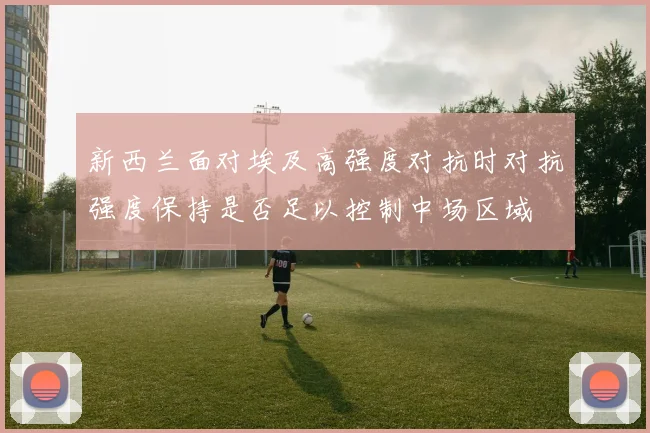 新西兰面对埃及高强度对抗时对抗强度保持是否足以控制中场区域