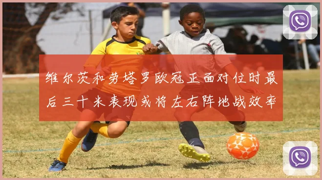 维尔茨和劳塔罗欧冠正面对位时最后三十米表现或将左右阵地战效率
