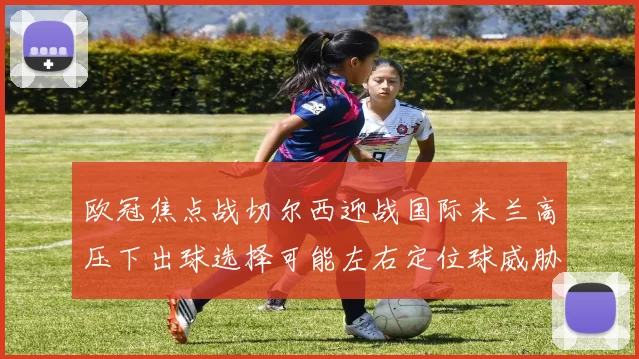 欧冠焦点战切尔西迎战国际米兰高压下出球选择可能左右定位球威胁