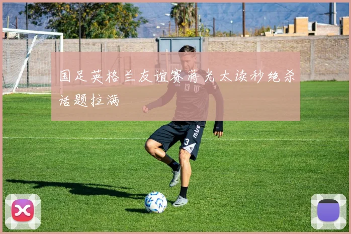 国足英格兰友谊赛蒋光太读秒绝杀话题拉满