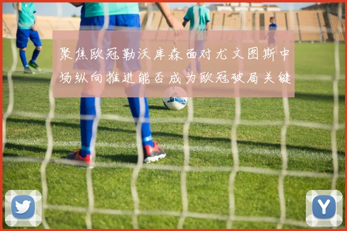 聚焦欧冠勒沃库森面对尤文图斯中场纵向推进能否成为欧冠破局关键