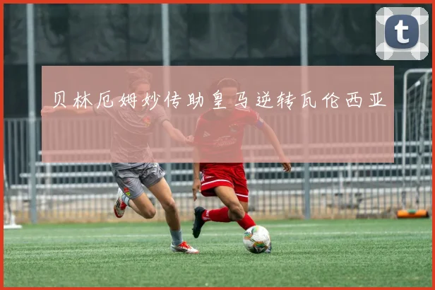 贝林厄姆妙传助皇马逆转瓦伦西亚