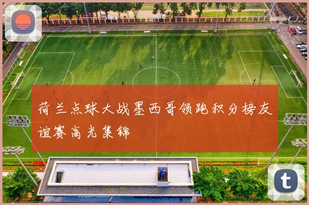 荷兰点球大战墨西哥领跑积分榜友谊赛高光集锦
