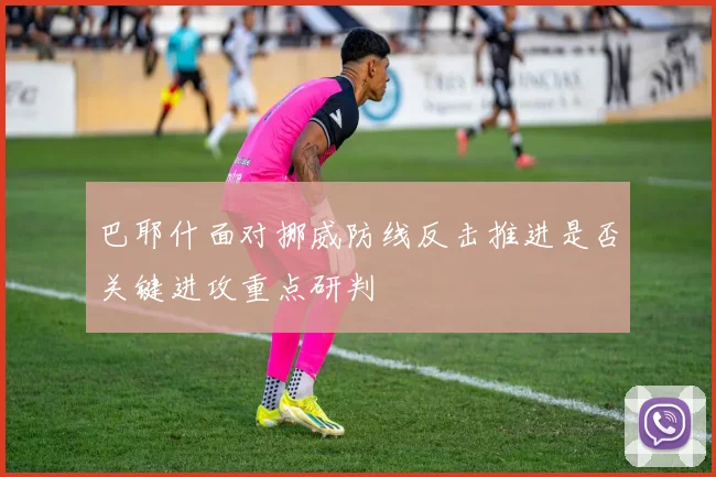 巴耶什面对挪威防线反击推进是否关键进攻重点研判
