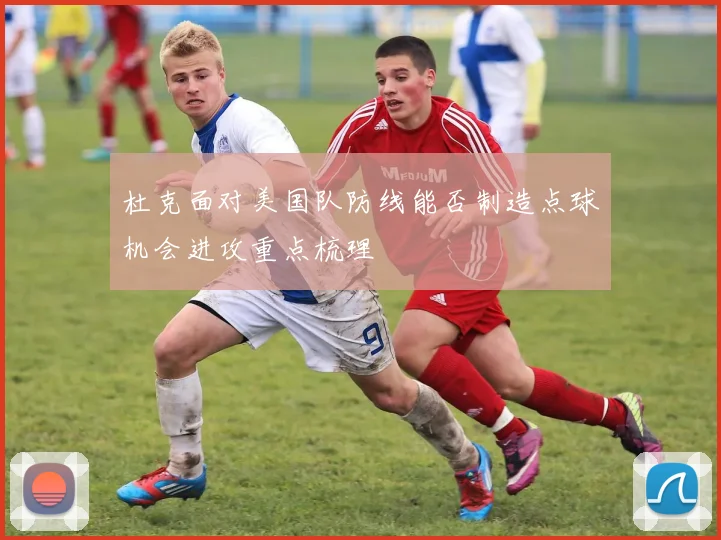 杜克面对美国队防线能否制造点球机会进攻重点梳理