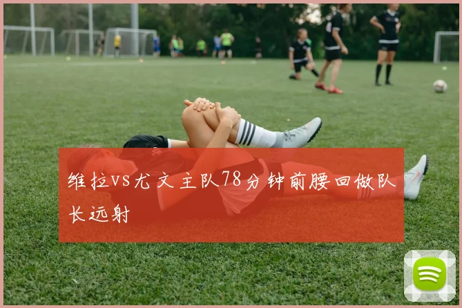 维拉vs尤文主队78分钟前腰回做队长远射