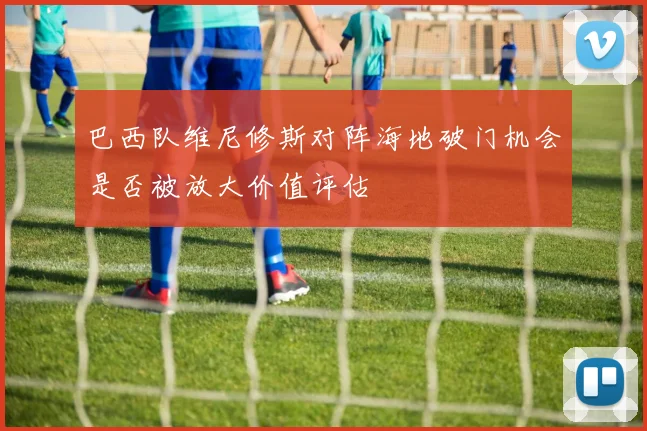 巴西队维尼修斯对阵海地破门机会是否被放大价值评估