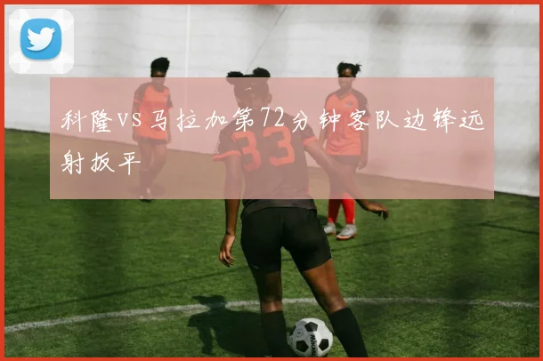 科隆vs马拉加第72分钟客队边锋远射扳平