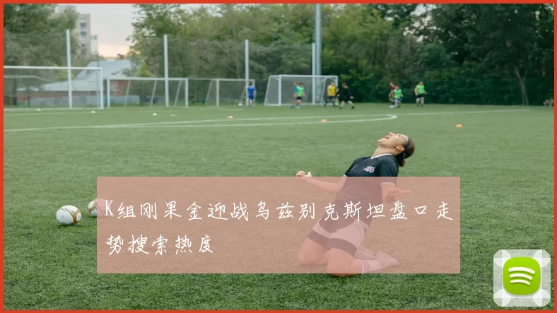 K组刚果金迎战乌兹别克斯坦盘口走势搜索热度