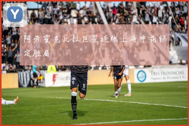 阿劳霍克瓦拉巨星连线上海申花锁定胜局