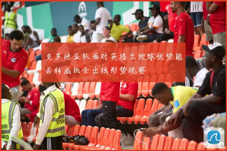 克罗地亚队面对英格兰控球优势能否转成机会出线形势观察