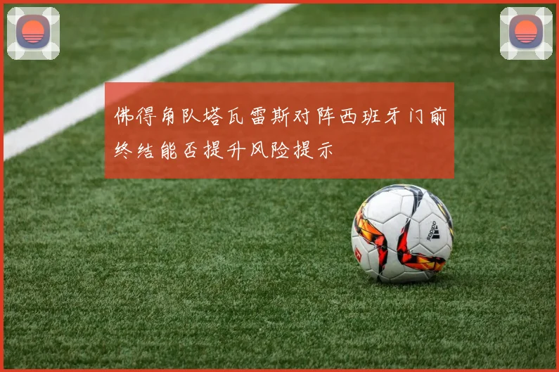 佛得角队塔瓦雷斯对阵西班牙门前终结能否提升风险提示