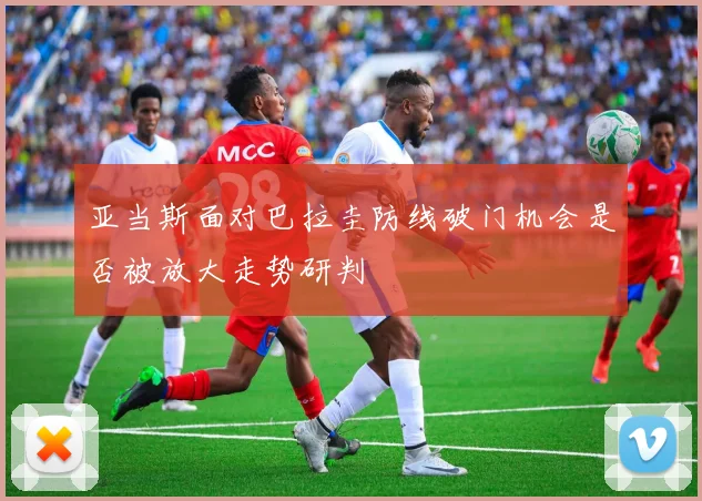 亚当斯面对巴拉圭防线破门机会是否被放大走势研判