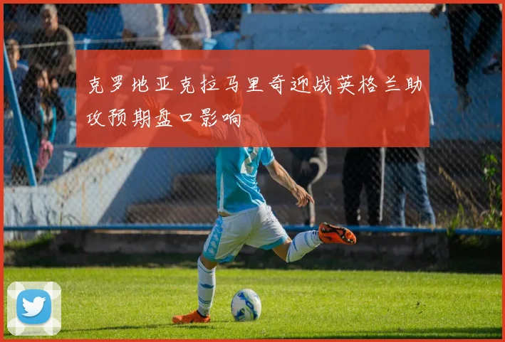 克罗地亚克拉马里奇迎战英格兰助攻预期盘口影响