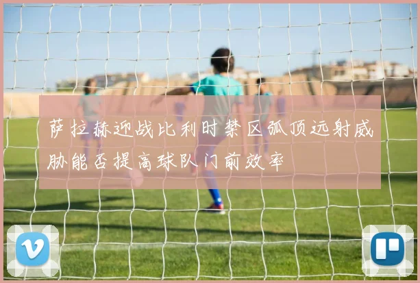 萨拉赫迎战比利时禁区弧顶远射威胁能否提高球队门前效率
