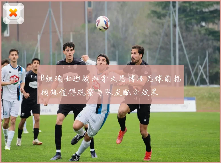 B组瑞士迎战加拿大恩博洛无球前插线路值得观察与队友配合效果