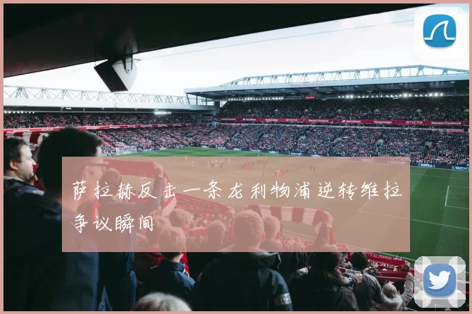 萨拉赫反击一条龙利物浦逆转维拉争议瞬间