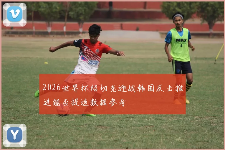 2026世界杯绍切克迎战韩国反击推进能否提速数据参考