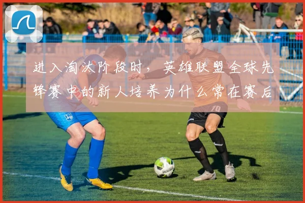 进入淘汰阶段时，英雄联盟全球先锋赛中的新人培养为什么常在赛后才被重新认识