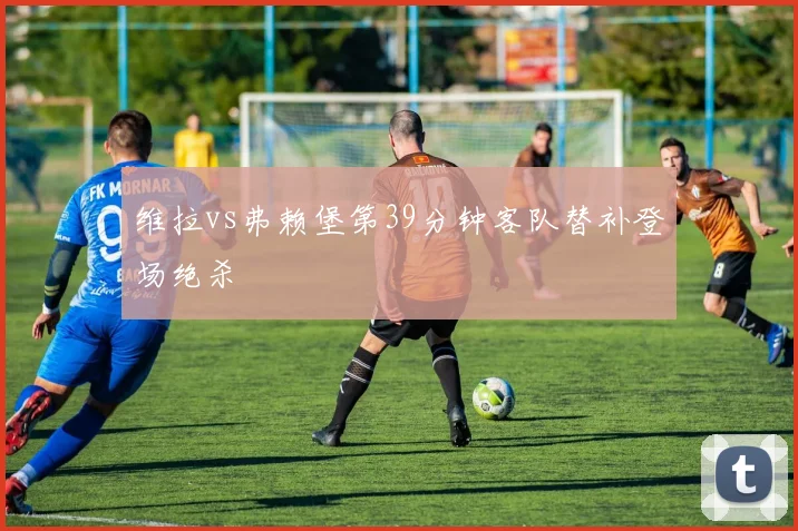 维拉vs弗赖堡第39分钟客队替补登场绝杀