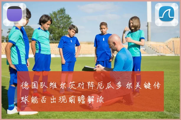 德国队维尔茨对阵厄瓜多尔关键传球能否出现前瞻解读