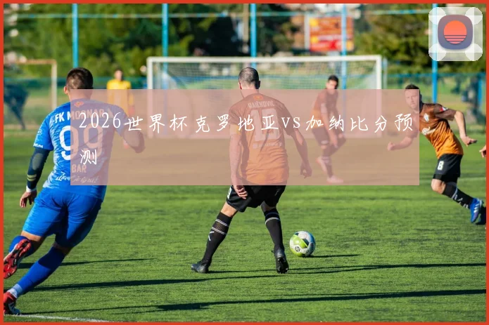2026世界杯克罗地亚vs加纳比分预测