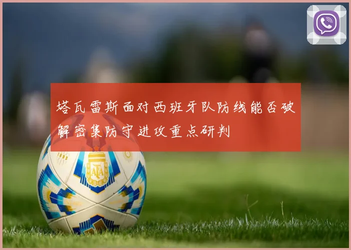 塔瓦雷斯面对西班牙队防线能否破解密集防守进攻重点研判