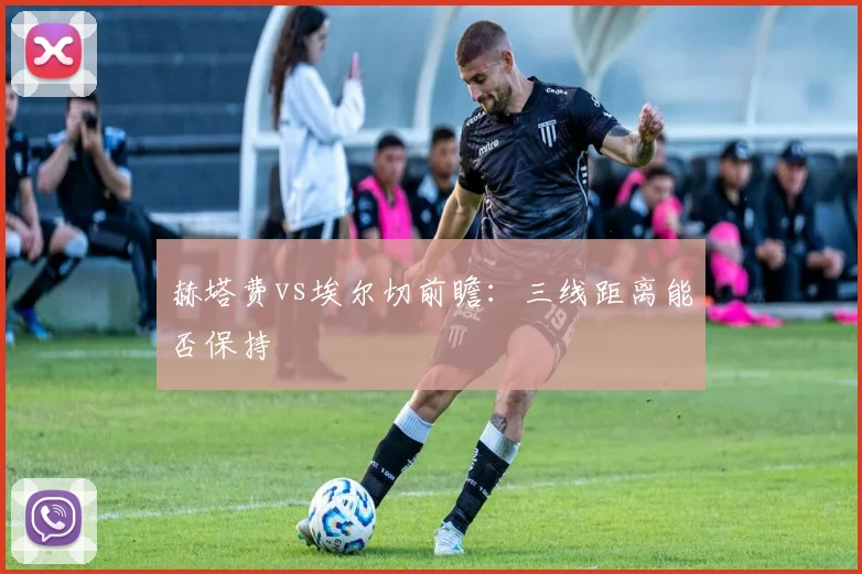 赫塔费vs埃尔切前瞻：三线距离能否保持