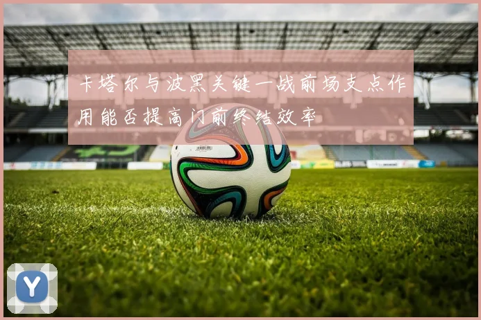 卡塔尔与波黑关键一战前场支点作用能否提高门前终结效率