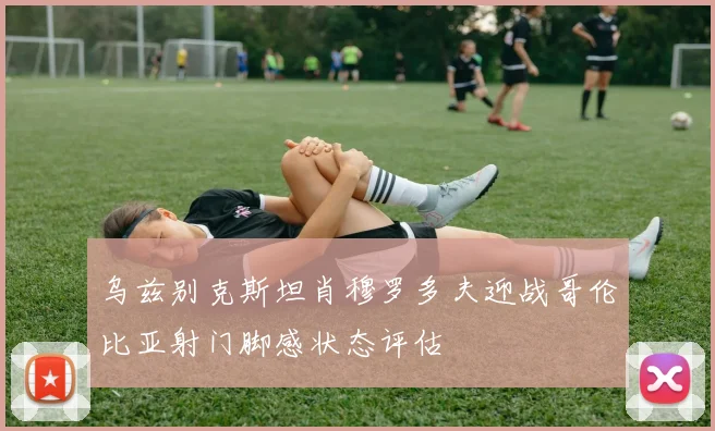 乌兹别克斯坦肖穆罗多夫迎战哥伦比亚射门脚感状态评估