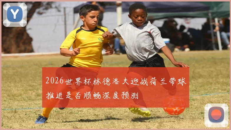 2026世界杯林德洛夫迎战荷兰带球推进是否顺畅深度预测