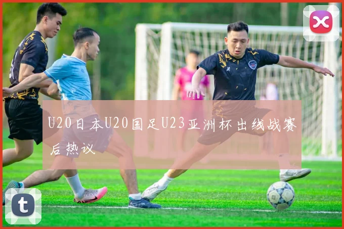 U20日本U20国足U23亚洲杯出线战赛后热议