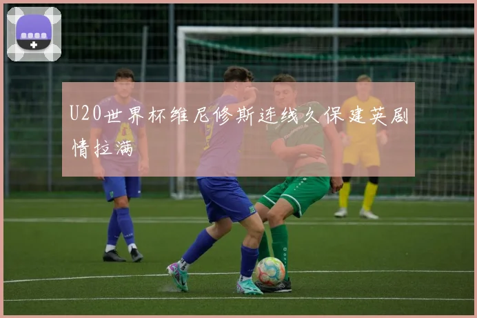 U20世界杯维尼修斯连线久保建英剧情拉满