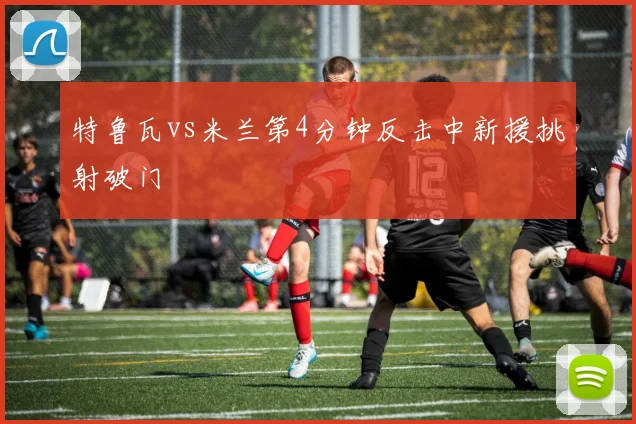 特鲁瓦vs米兰第4分钟反击中新援挑射破门