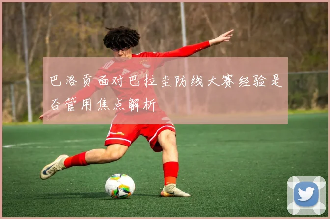 巴洛贡面对巴拉圭防线大赛经验是否管用焦点解析